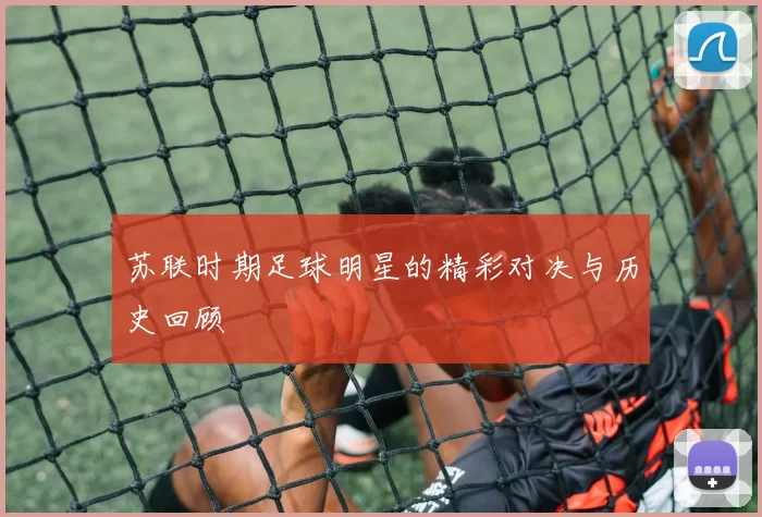 苏联时期足球明星的精彩对决与历史回顾