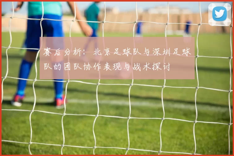 赛后分析：北京足球队与深圳足球队的团队协作表现与战术探讨