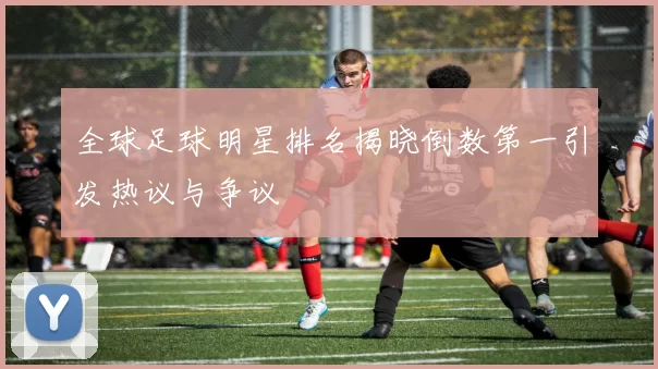 全球足球明星排名揭晓倒数第一引发热议与争议