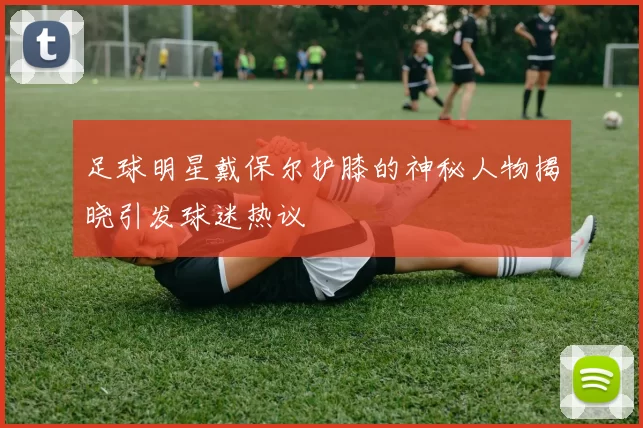 足球明星戴保尔护膝的神秘人物揭晓引发球迷热议