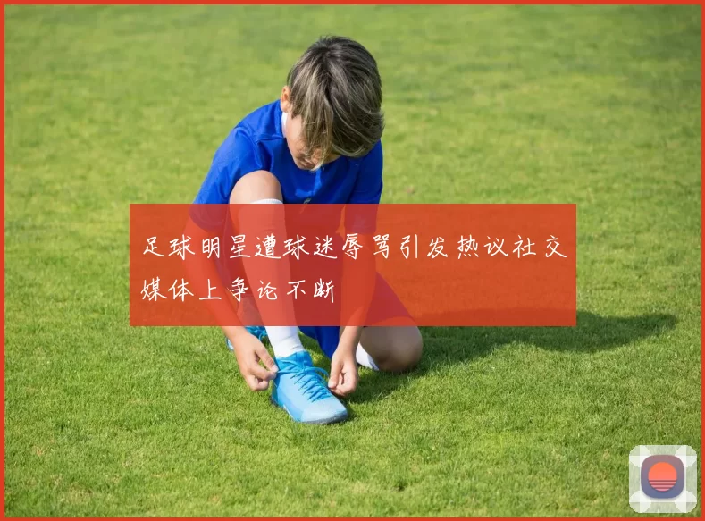 足球明星遭球迷辱骂引发热议社交媒体上争论不断