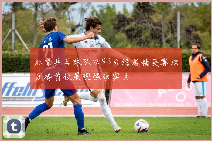 北京乒乓球队以93分稳居精英赛积分榜首位展现强劲实力