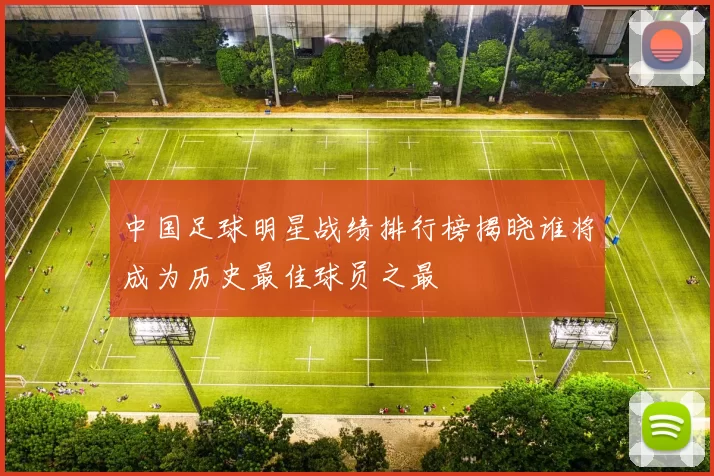 中国足球明星战绩排行榜揭晓谁将成为历史最佳球员之最