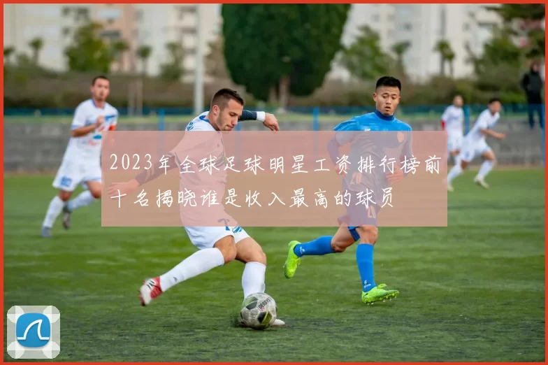 2023年全球足球明星工资排行榜前十名揭晓谁是收入最高的球员