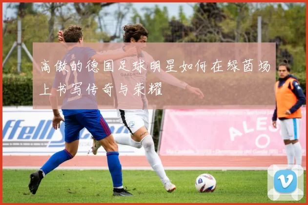 高傲的德国足球明星如何在绿茵场上书写传奇与荣耀