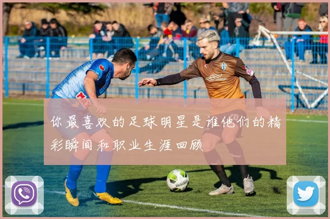 你最喜欢的足球明星是谁他们的精彩瞬间和职业生涯回顾
