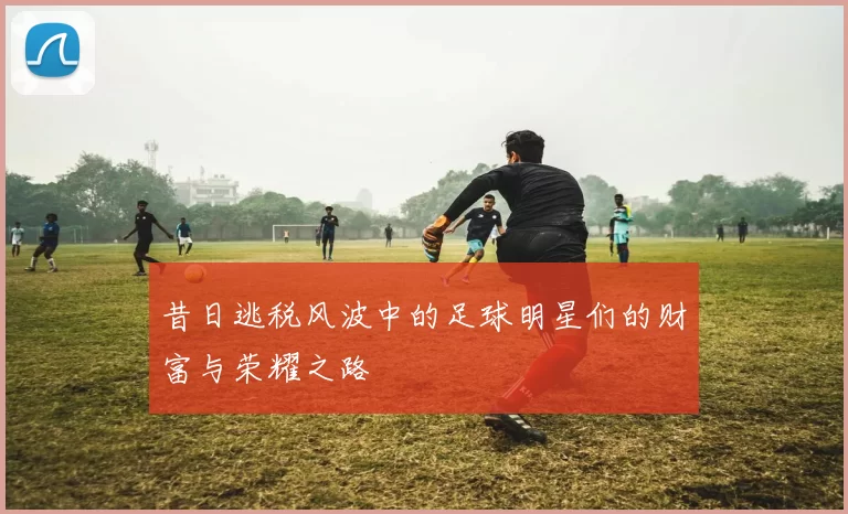 昔日逃税风波中的足球明星们的财富与荣耀之路