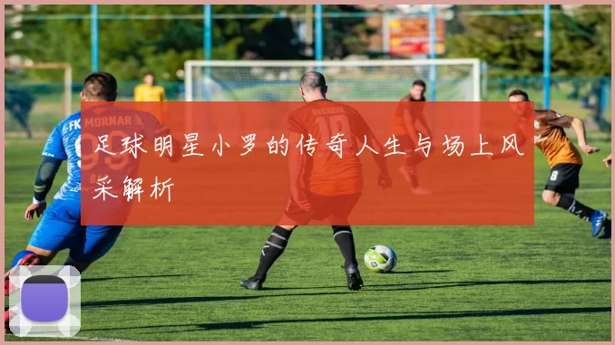 足球明星小罗的传奇人生与场上风采解析