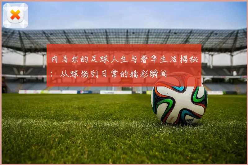 内马尔的足球人生与奢华生活揭秘：从球场到日常的精彩瞬间