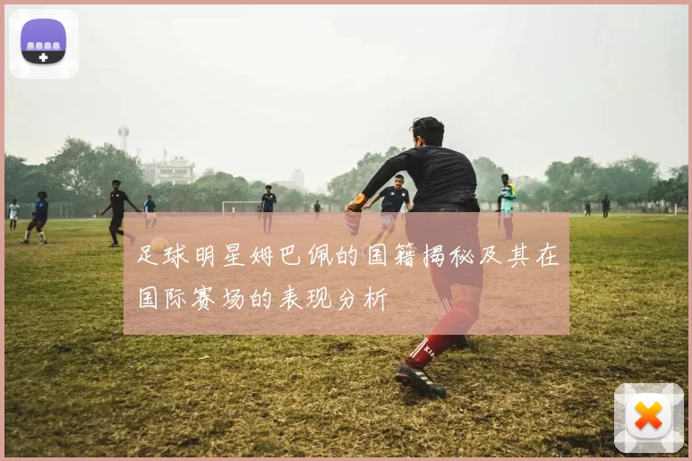 足球明星姆巴佩的国籍揭秘及其在国际赛场的表现分析