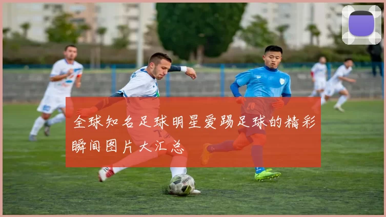 全球知名足球明星爱踢足球的精彩瞬间图片大汇总