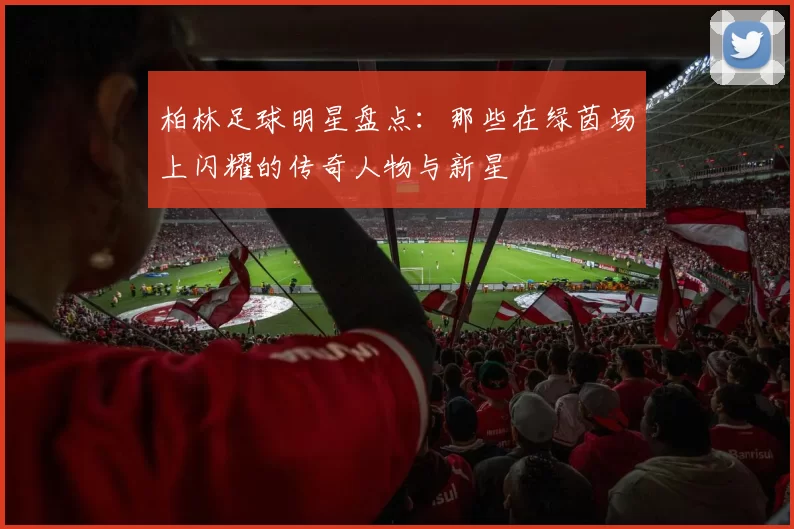 柏林足球明星盘点：那些在绿茵场上闪耀的传奇人物与新星