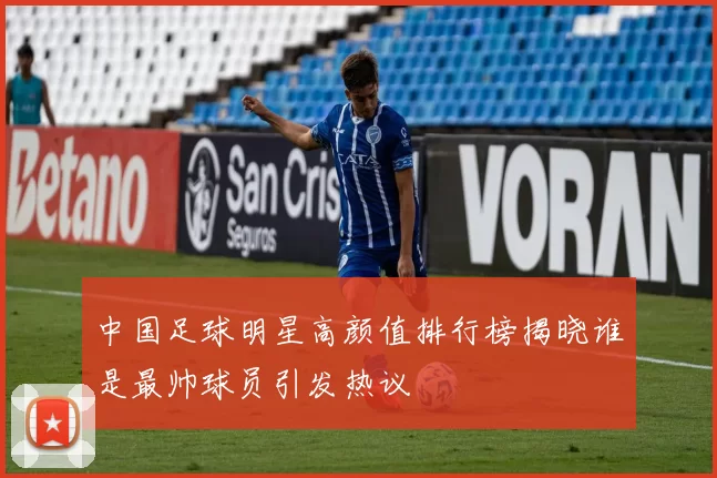 中国足球明星高颜值排行榜揭晓谁是最帅球员引发热议
