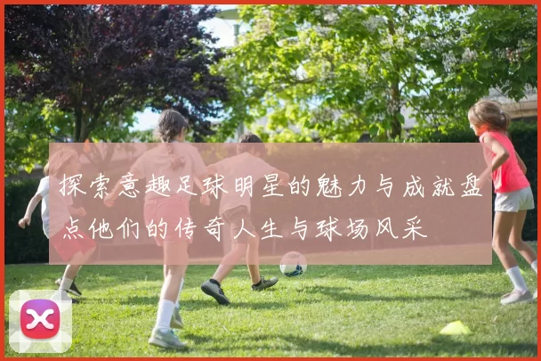探索意趣足球明星的魅力与成就盘点他们的传奇人生与球场风采