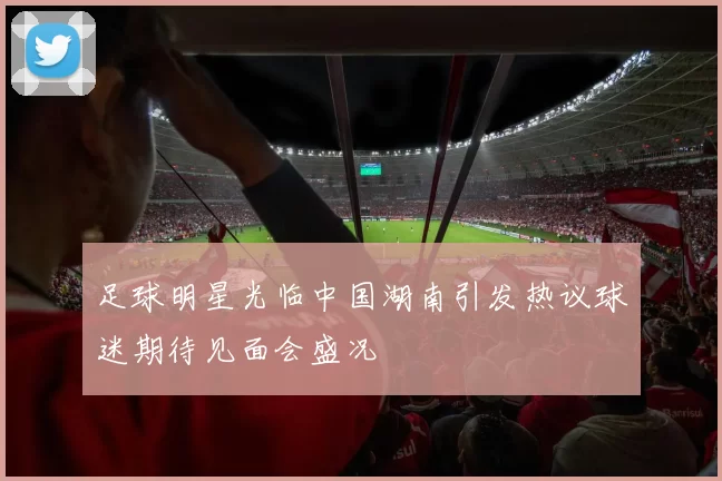 足球明星光临中国湖南引发热议球迷期待见面会盛况