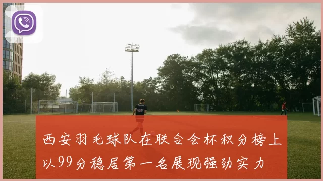西安羽毛球队在联合会杯积分榜上以99分稳居第一名展现强劲实力
