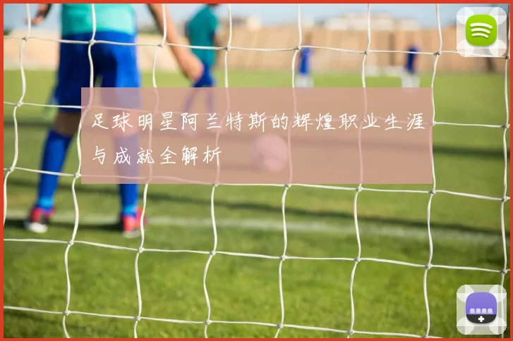 足球明星阿兰特斯的辉煌职业生涯与成就全解析
