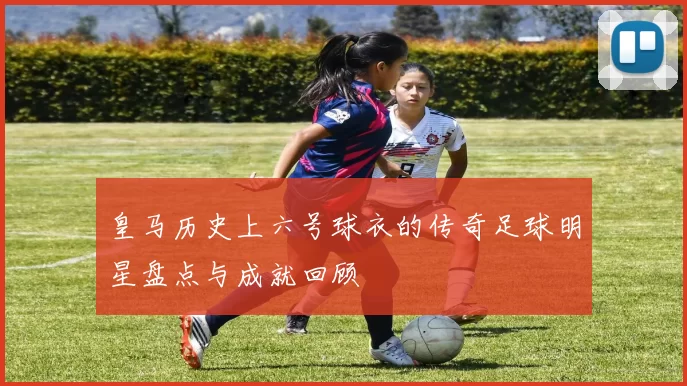 皇马历史上六号球衣的传奇足球明星盘点与成就回顾