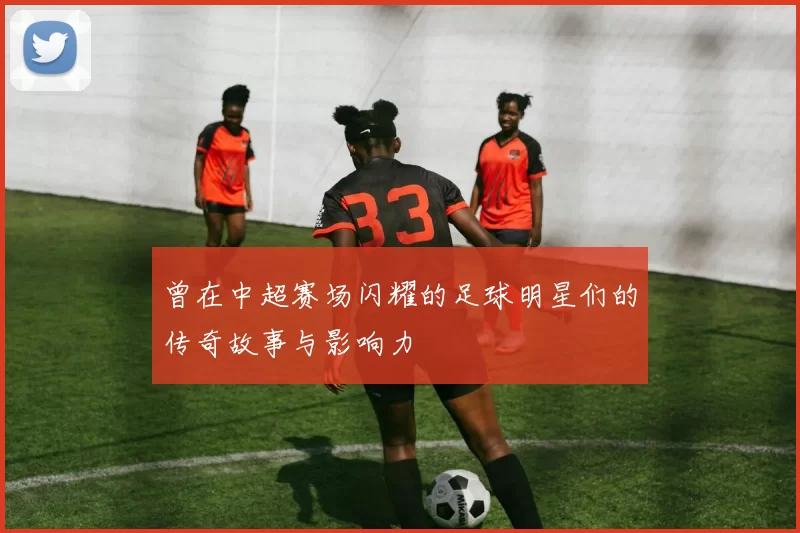 曾在中超赛场闪耀的足球明星们的传奇故事与影响力