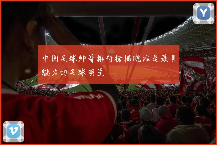 中国足球帅哥排行榜揭晓谁是最具魅力的足球明星