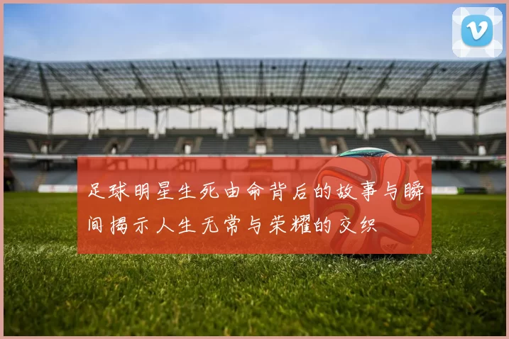 足球明星生死由命背后的故事与瞬间揭示人生无常与荣耀的交织