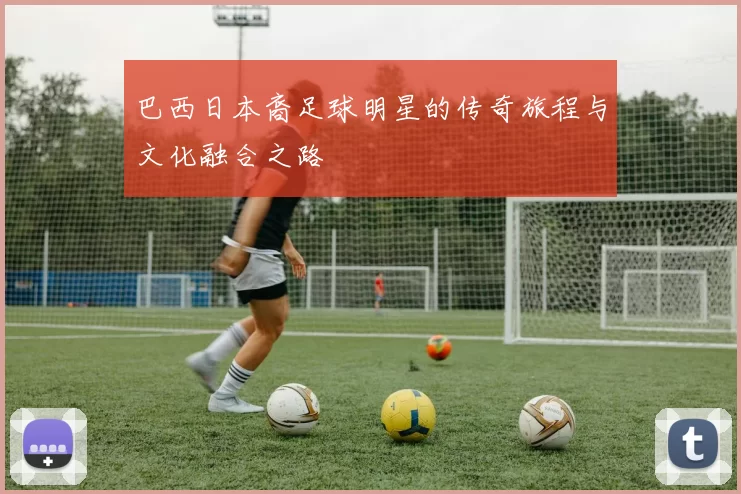 巴西日本裔足球明星的传奇旅程与文化融合之路