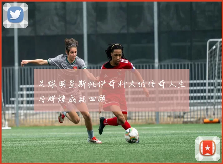 足球明星斯托伊奇科夫的传奇人生与辉煌成就回顾