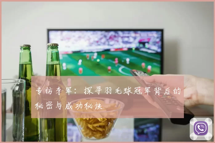 专访李军：探寻羽毛球冠军背后的秘密与成功秘诀