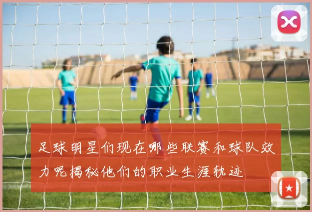 足球明星们现在哪些联赛和球队效力呢揭秘他们的职业生涯轨迹
