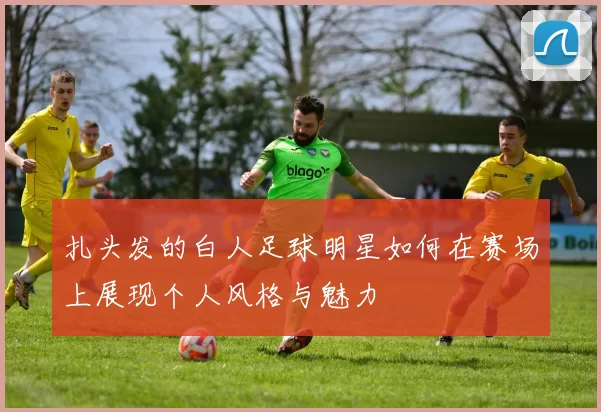 扎头发的白人足球明星如何在赛场上展现个人风格与魅力