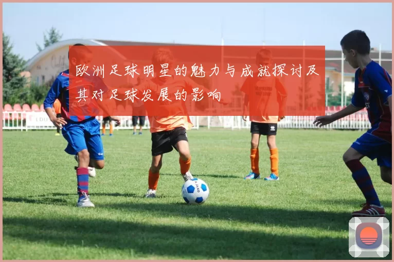 欧洲足球明星的魅力与成就探讨及其对足球发展的影响