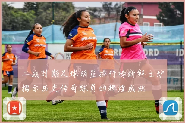 二战时期足球明星排行榜新鲜出炉揭示历史传奇球员的辉煌成就