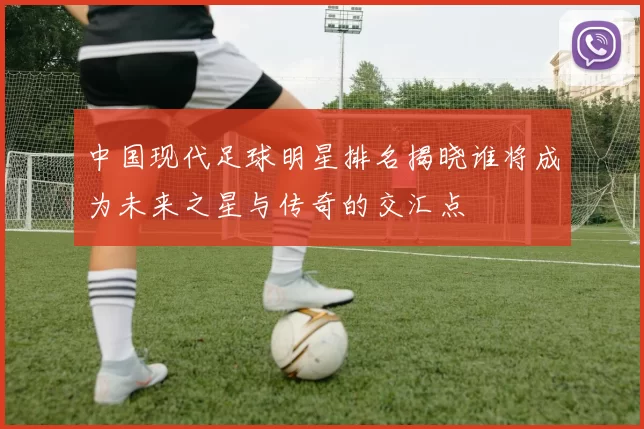中国现代足球明星排名揭晓谁将成为未来之星与传奇的交汇点