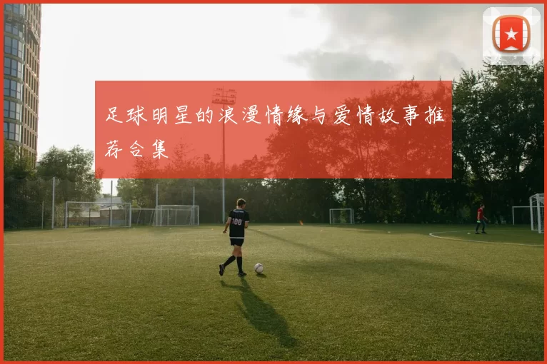 足球明星的浪漫情缘与爱情故事推荐合集