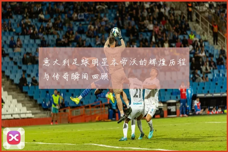 意大利足球明星本帝沃的辉煌历程与传奇瞬间回顾