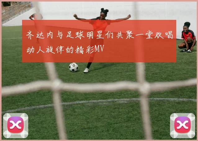 齐达内与足球明星们共聚一堂欢唱动人旋律的精彩MV