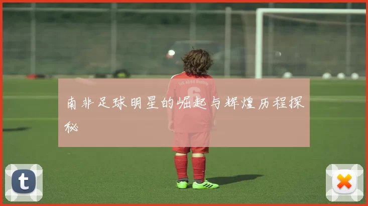 南非足球明星的崛起与辉煌历程探秘