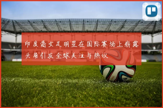 印度裔女足明星在国际赛场上崭露头角引发全球关注与热议
