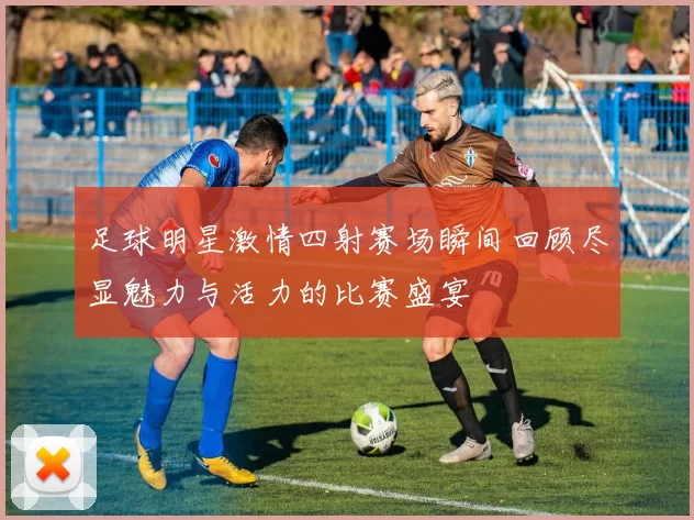 足球明星激情四射赛场瞬间回顾尽显魅力与活力的比赛盛宴