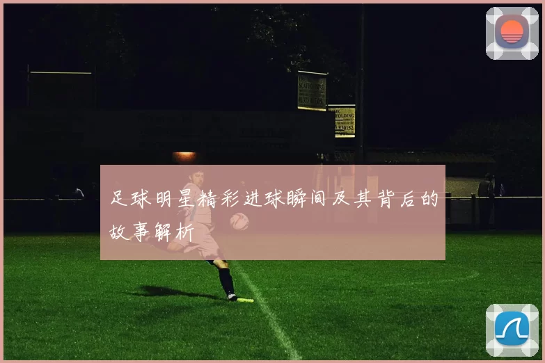 足球明星精彩进球瞬间及其背后的故事解析