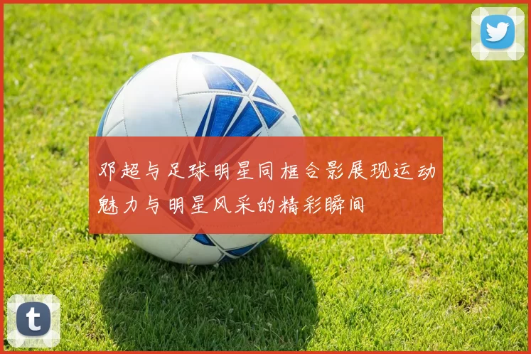 邓超与足球明星同框合影展现运动魅力与明星风采的精彩瞬间