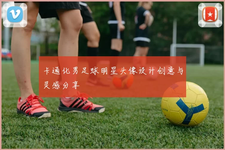 卡通化男足球明星头像设计创意与灵感分享