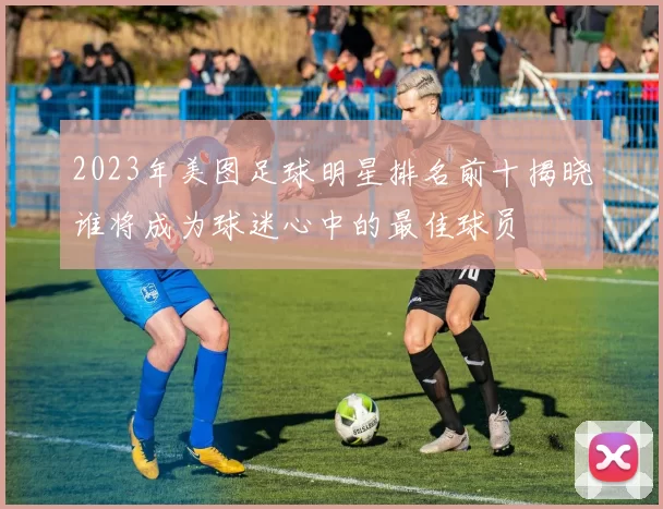 2023年美图足球明星排名前十揭晓谁将成为球迷心中的最佳球员
