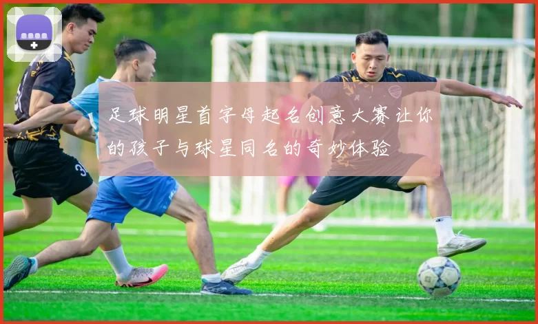 足球明星首字母起名创意大赛让你的孩子与球星同名的奇妙体验