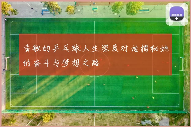 黄敏的乒乓球人生深度对话揭秘她的奋斗与梦想之路