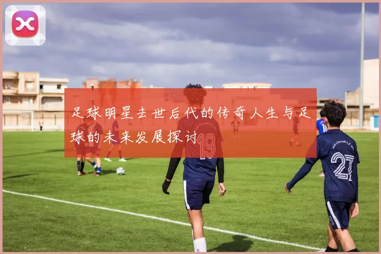 足球明星去世后代的传奇人生与足球的未来发展探讨