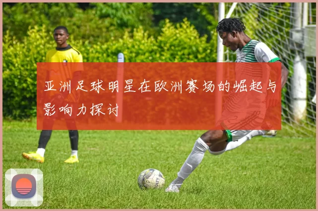 亚洲足球明星在欧洲赛场的崛起与影响力探讨