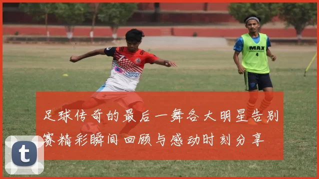 足球传奇的最后一舞各大明星告别赛精彩瞬间回顾与感动时刻分享