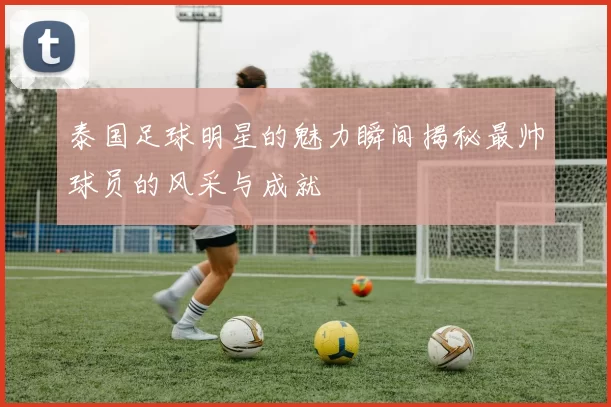 泰国足球明星的魅力瞬间揭秘最帅球员的风采与成就