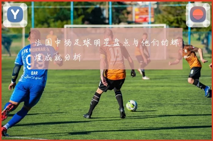 法国中场足球明星盘点与他们的辉煌成就分析